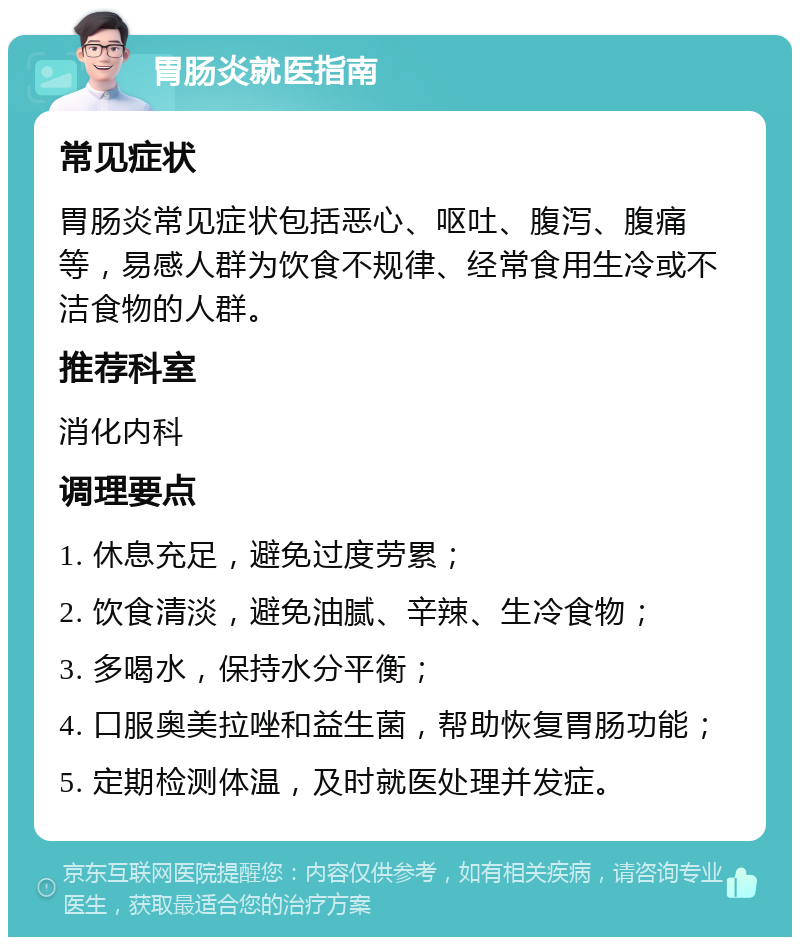 胃肠炎就医指南 常见症状 胃肠炎常见症状包括恶心、呕吐、腹泻、腹痛等，易感人群为饮食不规律、经常食用生冷或不洁食物的人群。 推荐科室 消化内科 调理要点 1. 休息充足，避免过度劳累； 2. 饮食清淡，避免油腻、辛辣、生冷食物； 3. 多喝水，保持水分平衡； 4. 口服奥美拉唑和益生菌，帮助恢复胃肠功能； 5. 定期检测体温，及时就医处理并发症。