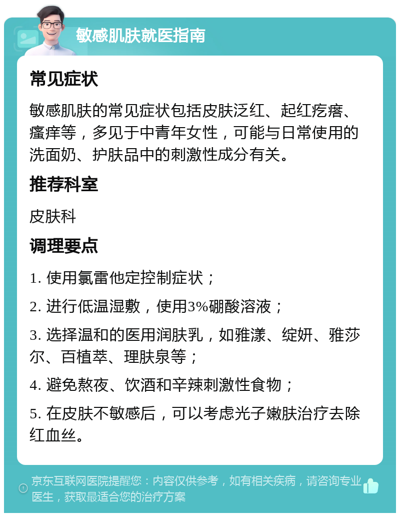 敏感肌肤就医指南 常见症状 敏感肌肤的常见症状包括皮肤泛红、起红疙瘩、瘙痒等，多见于中青年女性，可能与日常使用的洗面奶、护肤品中的刺激性成分有关。 推荐科室 皮肤科 调理要点 1. 使用氯雷他定控制症状； 2. 进行低温湿敷，使用3%硼酸溶液； 3. 选择温和的医用润肤乳，如雅漾、绽妍、雅莎尔、百植萃、理肤泉等； 4. 避免熬夜、饮酒和辛辣刺激性食物； 5. 在皮肤不敏感后，可以考虑光子嫩肤治疗去除红血丝。