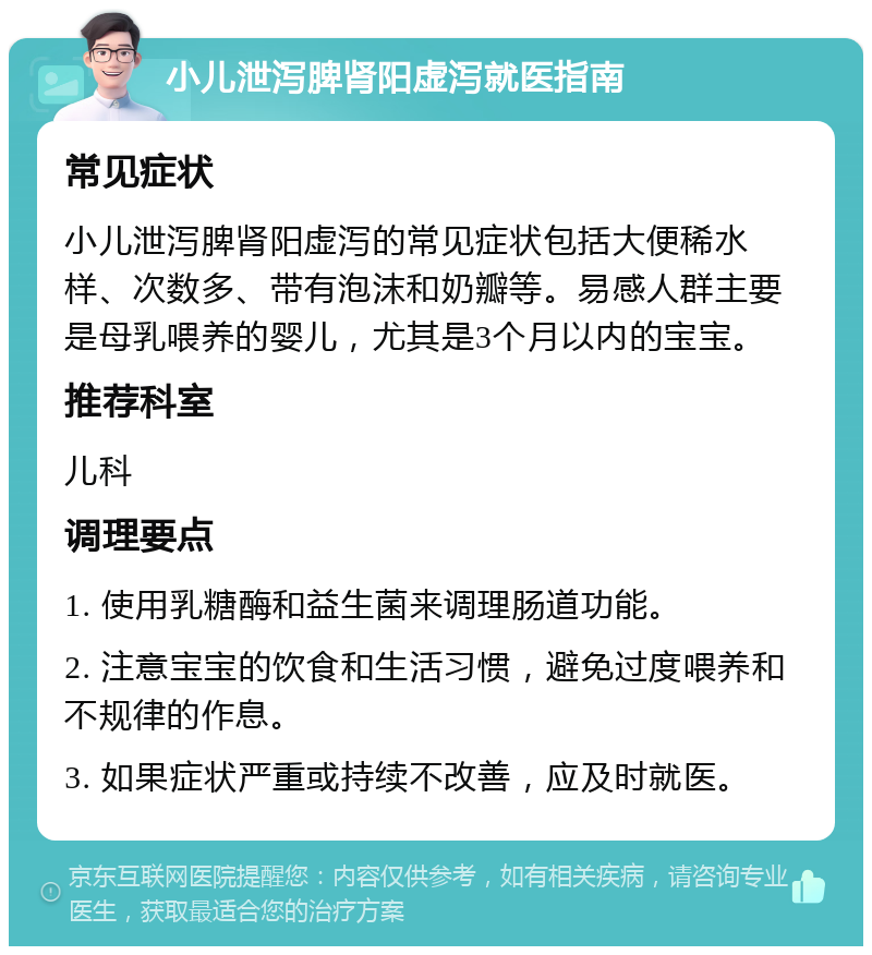 小儿泄泻脾肾阳虚泻就医指南 常见症状 小儿泄泻脾肾阳虚泻的常见症状包括大便稀水样、次数多、带有泡沫和奶瓣等。易感人群主要是母乳喂养的婴儿，尤其是3个月以内的宝宝。 推荐科室 儿科 调理要点 1. 使用乳糖酶和益生菌来调理肠道功能。 2. 注意宝宝的饮食和生活习惯，避免过度喂养和不规律的作息。 3. 如果症状严重或持续不改善，应及时就医。