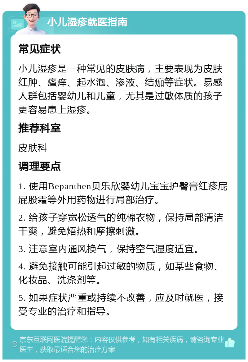 小儿湿疹就医指南 常见症状 小儿湿疹是一种常见的皮肤病，主要表现为皮肤红肿、瘙痒、起水泡、渗液、结痂等症状。易感人群包括婴幼儿和儿童，尤其是过敏体质的孩子更容易患上湿疹。 推荐科室 皮肤科 调理要点 1. 使用Bepanthen贝乐欣婴幼儿宝宝护臀膏红疹屁屁股霜等外用药物进行局部治疗。 2. 给孩子穿宽松透气的纯棉衣物，保持局部清洁干爽，避免焐热和摩擦刺激。 3. 注意室内通风换气，保持空气湿度适宜。 4. 避免接触可能引起过敏的物质，如某些食物、化妆品、洗涤剂等。 5. 如果症状严重或持续不改善，应及时就医，接受专业的治疗和指导。