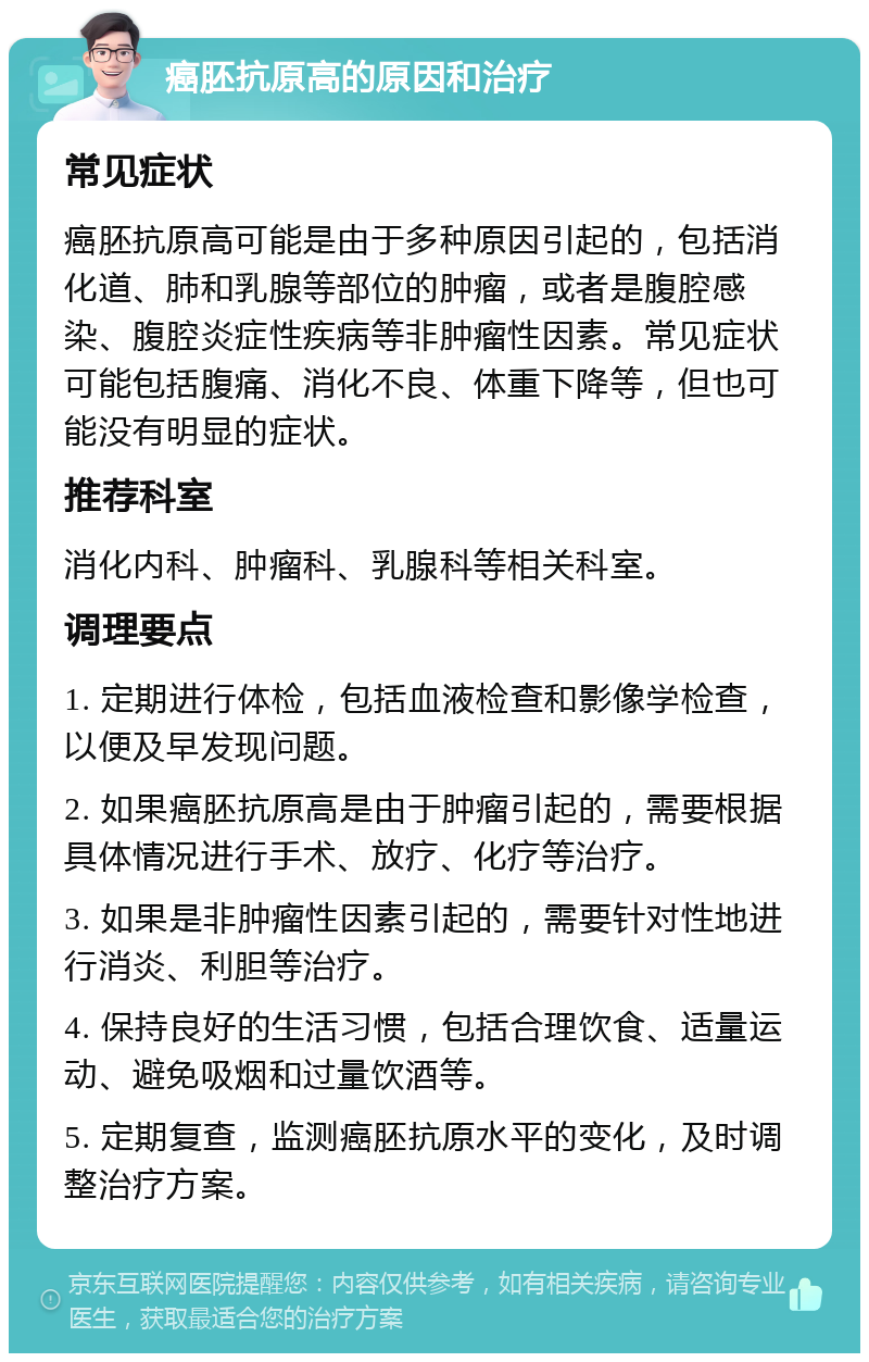 癌胚抗原高的原因和治疗 常见症状 癌胚抗原高可能是由于多种原因引起的，包括消化道、肺和乳腺等部位的肿瘤，或者是腹腔感染、腹腔炎症性疾病等非肿瘤性因素。常见症状可能包括腹痛、消化不良、体重下降等，但也可能没有明显的症状。 推荐科室 消化内科、肿瘤科、乳腺科等相关科室。 调理要点 1. 定期进行体检，包括血液检查和影像学检查，以便及早发现问题。 2. 如果癌胚抗原高是由于肿瘤引起的，需要根据具体情况进行手术、放疗、化疗等治疗。 3. 如果是非肿瘤性因素引起的，需要针对性地进行消炎、利胆等治疗。 4. 保持良好的生活习惯，包括合理饮食、适量运动、避免吸烟和过量饮酒等。 5. 定期复查，监测癌胚抗原水平的变化，及时调整治疗方案。