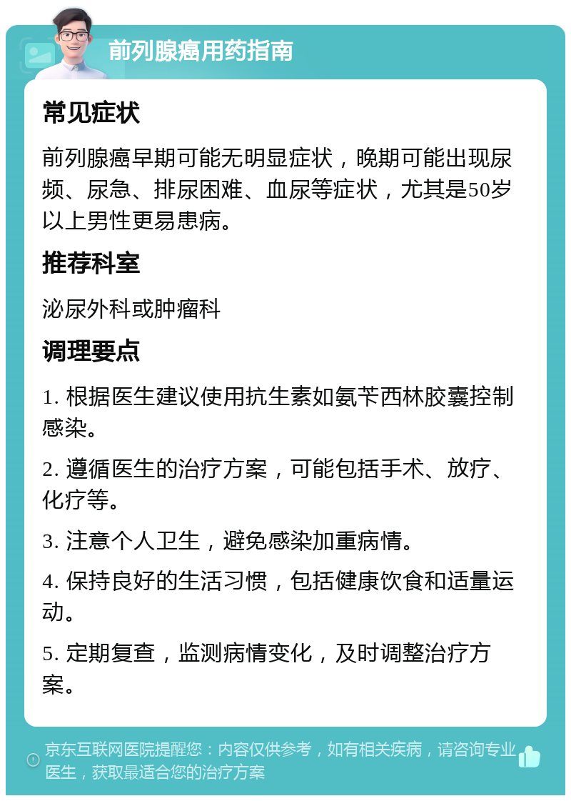 前列腺癌用药指南 常见症状 前列腺癌早期可能无明显症状，晚期可能出现尿频、尿急、排尿困难、血尿等症状，尤其是50岁以上男性更易患病。 推荐科室 泌尿外科或肿瘤科 调理要点 1. 根据医生建议使用抗生素如氨苄西林胶囊控制感染。 2. 遵循医生的治疗方案，可能包括手术、放疗、化疗等。 3. 注意个人卫生，避免感染加重病情。 4. 保持良好的生活习惯，包括健康饮食和适量运动。 5. 定期复查，监测病情变化，及时调整治疗方案。