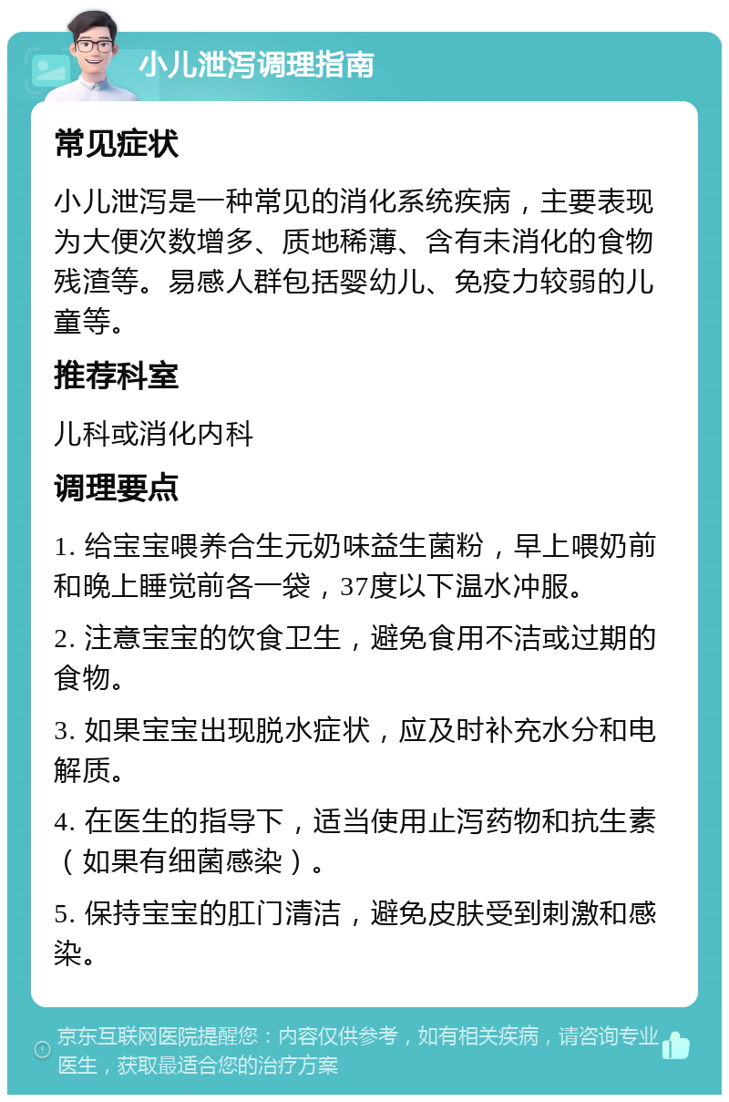 小儿泄泻调理指南 常见症状 小儿泄泻是一种常见的消化系统疾病，主要表现为大便次数增多、质地稀薄、含有未消化的食物残渣等。易感人群包括婴幼儿、免疫力较弱的儿童等。 推荐科室 儿科或消化内科 调理要点 1. 给宝宝喂养合生元奶味益生菌粉，早上喂奶前和晚上睡觉前各一袋，37度以下温水冲服。 2. 注意宝宝的饮食卫生，避免食用不洁或过期的食物。 3. 如果宝宝出现脱水症状，应及时补充水分和电解质。 4. 在医生的指导下，适当使用止泻药物和抗生素（如果有细菌感染）。 5. 保持宝宝的肛门清洁，避免皮肤受到刺激和感染。