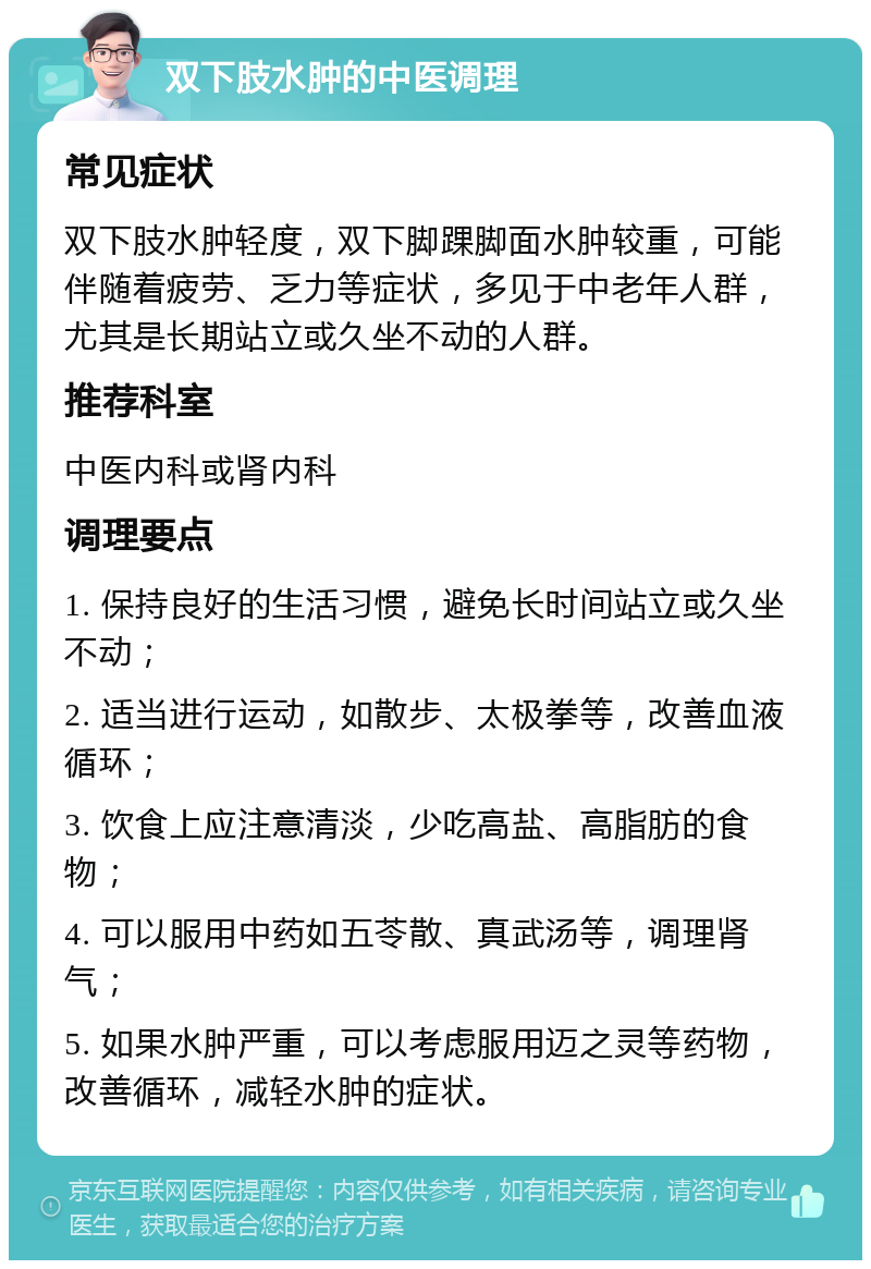 双下肢水肿的中医调理 常见症状 双下肢水肿轻度，双下脚踝脚面水肿较重，可能伴随着疲劳、乏力等症状，多见于中老年人群，尤其是长期站立或久坐不动的人群。 推荐科室 中医内科或肾内科 调理要点 1. 保持良好的生活习惯，避免长时间站立或久坐不动； 2. 适当进行运动，如散步、太极拳等，改善血液循环； 3. 饮食上应注意清淡，少吃高盐、高脂肪的食物； 4. 可以服用中药如五苓散、真武汤等，调理肾气； 5. 如果水肿严重，可以考虑服用迈之灵等药物，改善循环，减轻水肿的症状。