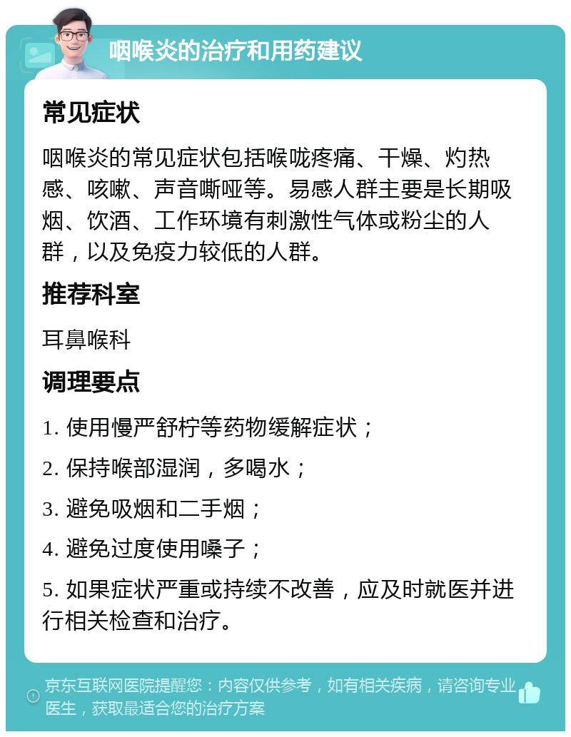 咽喉炎的治疗和用药建议 常见症状 咽喉炎的常见症状包括喉咙疼痛、干燥、灼热感、咳嗽、声音嘶哑等。易感人群主要是长期吸烟、饮酒、工作环境有刺激性气体或粉尘的人群，以及免疫力较低的人群。 推荐科室 耳鼻喉科 调理要点 1. 使用慢严舒柠等药物缓解症状； 2. 保持喉部湿润，多喝水； 3. 避免吸烟和二手烟； 4. 避免过度使用嗓子； 5. 如果症状严重或持续不改善，应及时就医并进行相关检查和治疗。