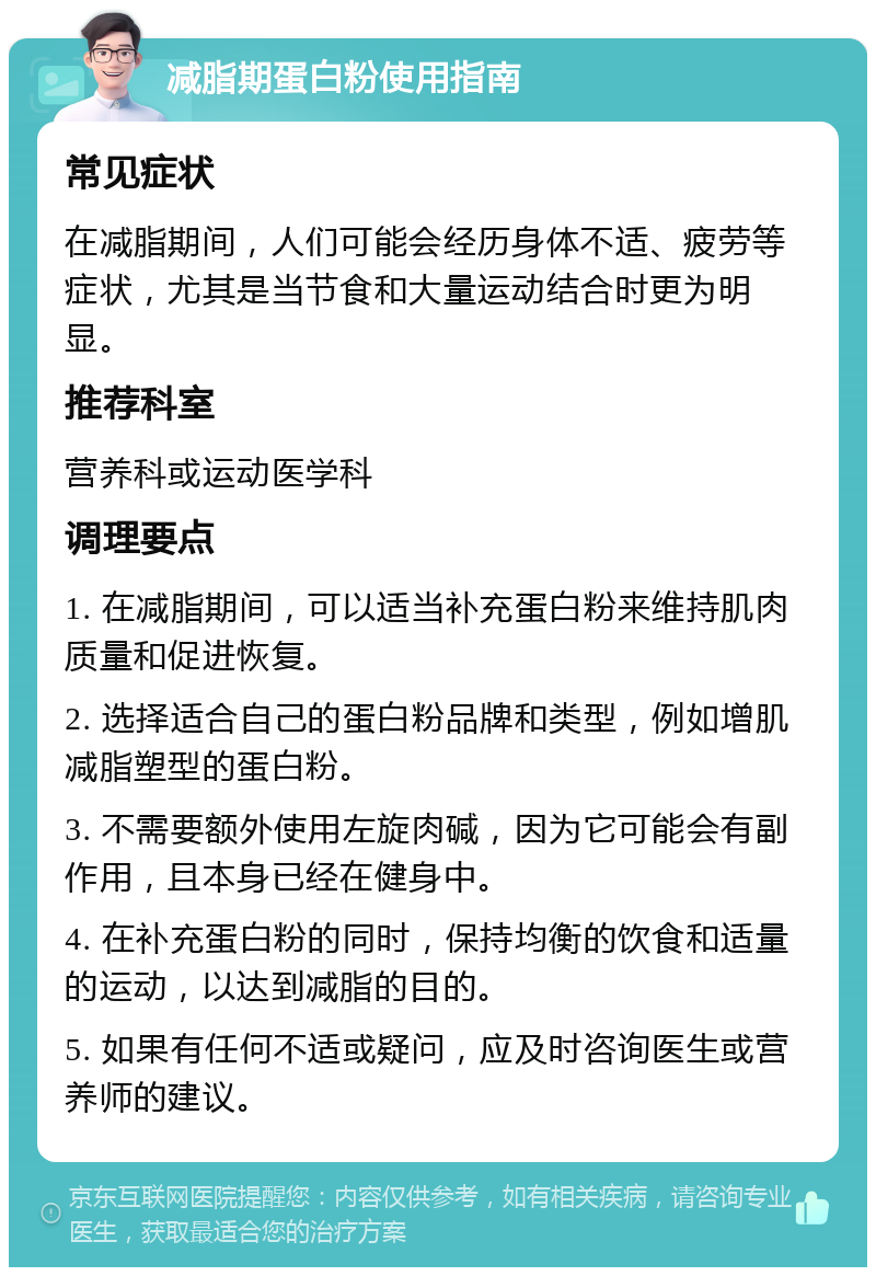 减脂期蛋白粉使用指南 常见症状 在减脂期间，人们可能会经历身体不适、疲劳等症状，尤其是当节食和大量运动结合时更为明显。 推荐科室 营养科或运动医学科 调理要点 1. 在减脂期间，可以适当补充蛋白粉来维持肌肉质量和促进恢复。 2. 选择适合自己的蛋白粉品牌和类型，例如增肌减脂塑型的蛋白粉。 3. 不需要额外使用左旋肉碱，因为它可能会有副作用，且本身已经在健身中。 4. 在补充蛋白粉的同时，保持均衡的饮食和适量的运动，以达到减脂的目的。 5. 如果有任何不适或疑问，应及时咨询医生或营养师的建议。