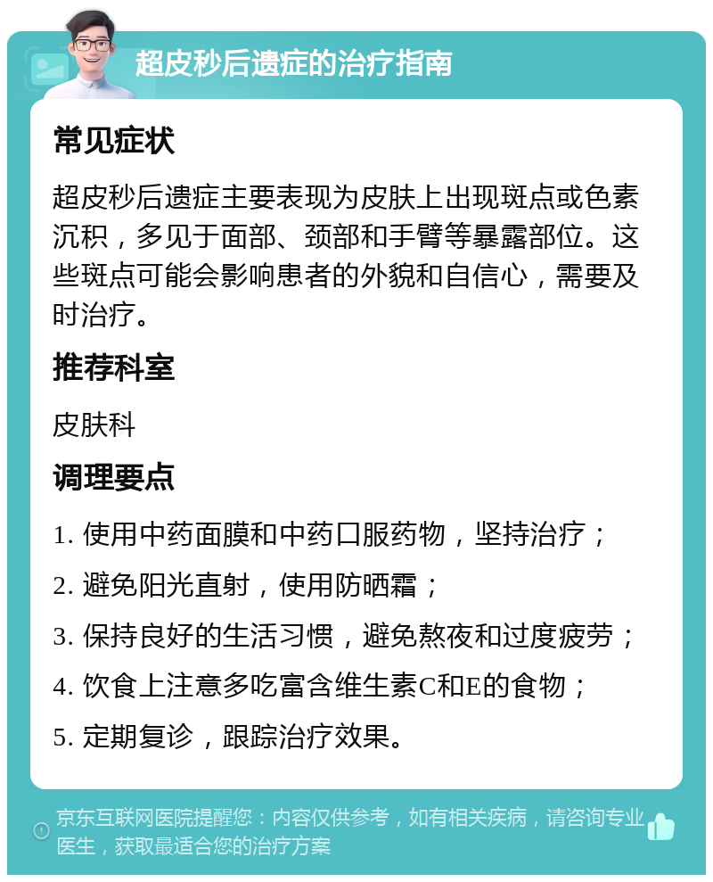 超皮秒后遗症的治疗指南 常见症状 超皮秒后遗症主要表现为皮肤上出现斑点或色素沉积，多见于面部、颈部和手臂等暴露部位。这些斑点可能会影响患者的外貌和自信心，需要及时治疗。 推荐科室 皮肤科 调理要点 1. 使用中药面膜和中药口服药物，坚持治疗； 2. 避免阳光直射，使用防晒霜； 3. 保持良好的生活习惯，避免熬夜和过度疲劳； 4. 饮食上注意多吃富含维生素C和E的食物； 5. 定期复诊，跟踪治疗效果。