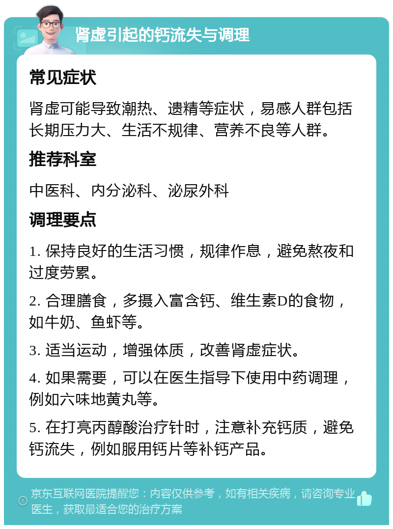 肾虚引起的钙流失与调理 常见症状 肾虚可能导致潮热、遗精等症状，易感人群包括长期压力大、生活不规律、营养不良等人群。 推荐科室 中医科、内分泌科、泌尿外科 调理要点 1. 保持良好的生活习惯，规律作息，避免熬夜和过度劳累。 2. 合理膳食，多摄入富含钙、维生素D的食物，如牛奶、鱼虾等。 3. 适当运动，增强体质，改善肾虚症状。 4. 如果需要，可以在医生指导下使用中药调理，例如六味地黄丸等。 5. 在打亮丙醇酸治疗针时，注意补充钙质，避免钙流失，例如服用钙片等补钙产品。