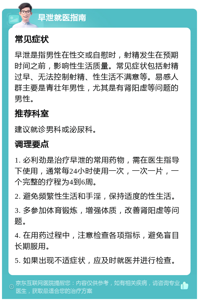 早泄就医指南 常见症状 早泄是指男性在性交或自慰时，射精发生在预期时间之前，影响性生活质量。常见症状包括射精过早、无法控制射精、性生活不满意等。易感人群主要是青壮年男性，尤其是有肾阳虚等问题的男性。 推荐科室 建议就诊男科或泌尿科。 调理要点 1. 必利劲是治疗早泄的常用药物，需在医生指导下使用，通常每24小时使用一次，一次一片，一个完整的疗程为4到6周。 2. 避免频繁性生活和手淫，保持适度的性生活。 3. 多参加体育锻炼，增强体质，改善肾阳虚等问题。 4. 在用药过程中，注意检查各项指标，避免盲目长期服用。 5. 如果出现不适症状，应及时就医并进行检查。