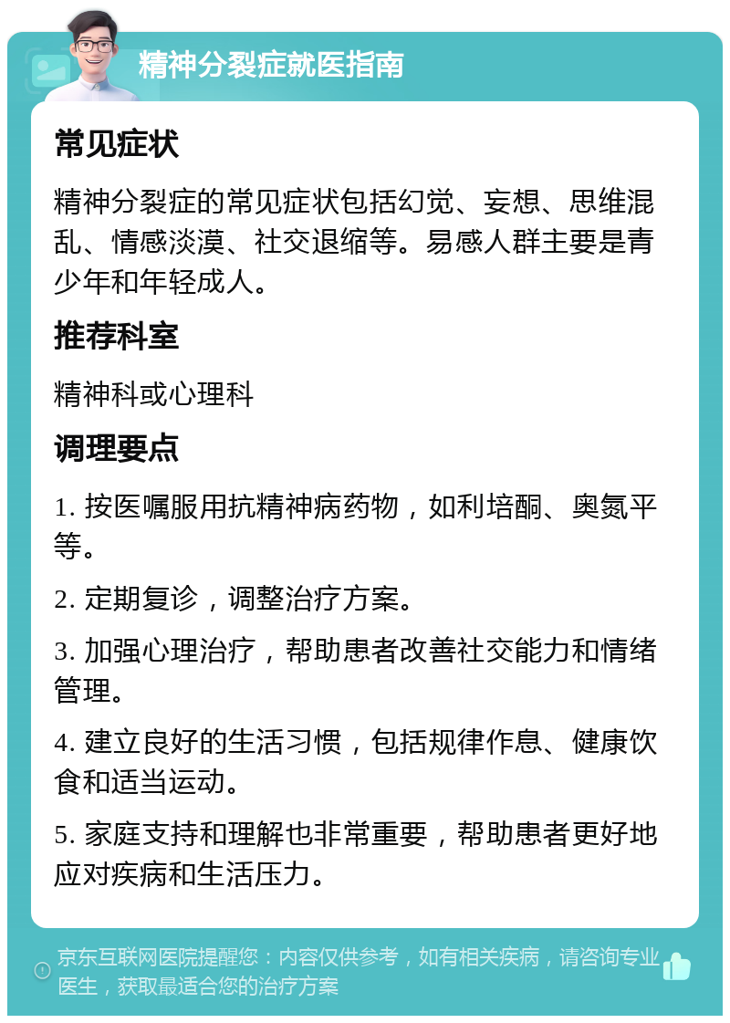 精神分裂症就医指南 常见症状 精神分裂症的常见症状包括幻觉、妄想、思维混乱、情感淡漠、社交退缩等。易感人群主要是青少年和年轻成人。 推荐科室 精神科或心理科 调理要点 1. 按医嘱服用抗精神病药物，如利培酮、奥氮平等。 2. 定期复诊，调整治疗方案。 3. 加强心理治疗，帮助患者改善社交能力和情绪管理。 4. 建立良好的生活习惯，包括规律作息、健康饮食和适当运动。 5. 家庭支持和理解也非常重要，帮助患者更好地应对疾病和生活压力。