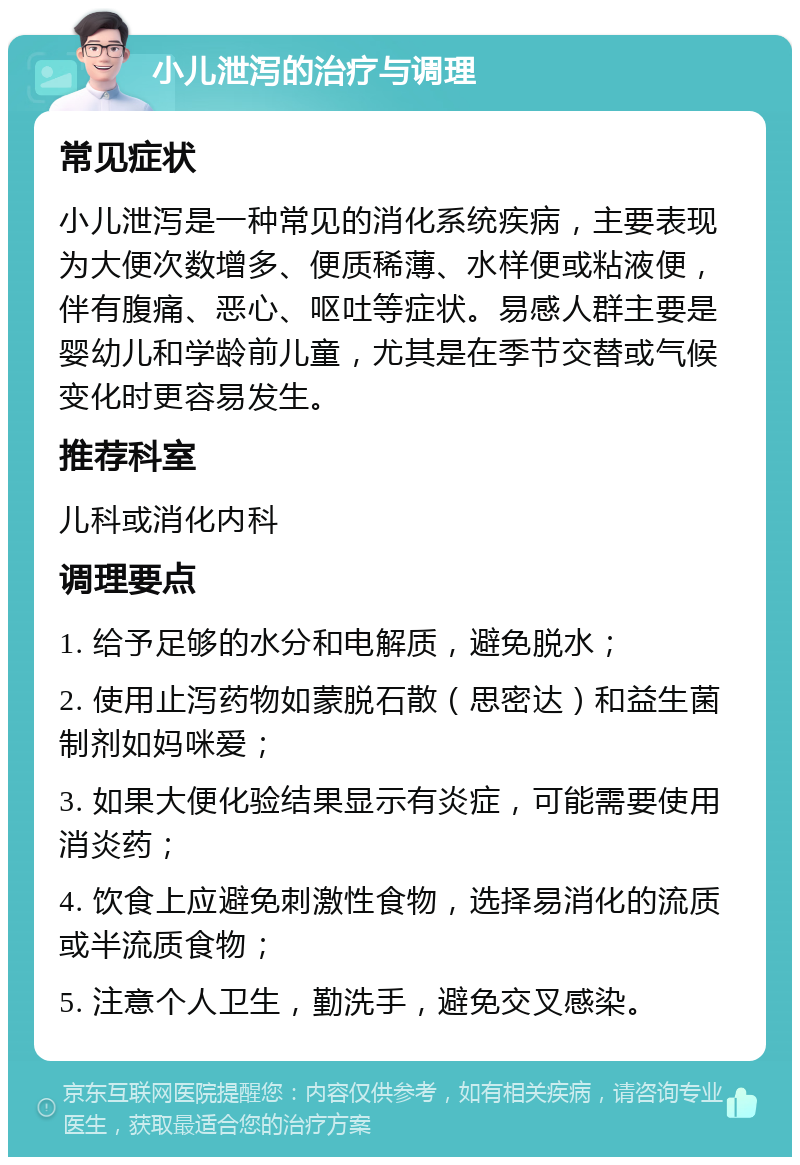 小儿泄泻的治疗与调理 常见症状 小儿泄泻是一种常见的消化系统疾病，主要表现为大便次数增多、便质稀薄、水样便或粘液便，伴有腹痛、恶心、呕吐等症状。易感人群主要是婴幼儿和学龄前儿童，尤其是在季节交替或气候变化时更容易发生。 推荐科室 儿科或消化内科 调理要点 1. 给予足够的水分和电解质，避免脱水； 2. 使用止泻药物如蒙脱石散（思密达）和益生菌制剂如妈咪爱； 3. 如果大便化验结果显示有炎症，可能需要使用消炎药； 4. 饮食上应避免刺激性食物，选择易消化的流质或半流质食物； 5. 注意个人卫生，勤洗手，避免交叉感染。