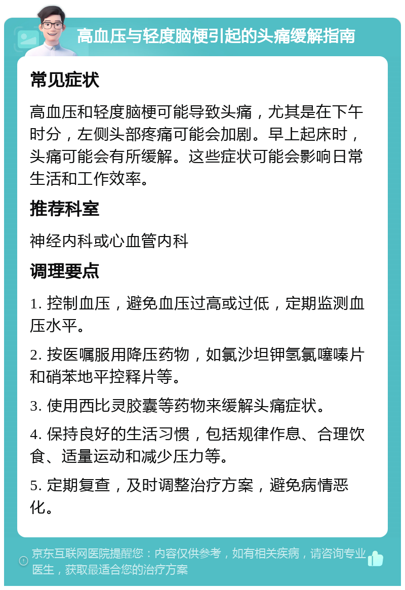 高血压与轻度脑梗引起的头痛缓解指南 常见症状 高血压和轻度脑梗可能导致头痛，尤其是在下午时分，左侧头部疼痛可能会加剧。早上起床时，头痛可能会有所缓解。这些症状可能会影响日常生活和工作效率。 推荐科室 神经内科或心血管内科 调理要点 1. 控制血压，避免血压过高或过低，定期监测血压水平。 2. 按医嘱服用降压药物，如氯沙坦钾氢氯噻嗪片和硝苯地平控释片等。 3. 使用西比灵胶囊等药物来缓解头痛症状。 4. 保持良好的生活习惯，包括规律作息、合理饮食、适量运动和减少压力等。 5. 定期复查，及时调整治疗方案，避免病情恶化。