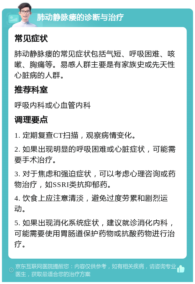 肺动静脉瘘的诊断与治疗 常见症状 肺动静脉瘘的常见症状包括气短、呼吸困难、咳嗽、胸痛等。易感人群主要是有家族史或先天性心脏病的人群。 推荐科室 呼吸内科或心血管内科 调理要点 1. 定期复查CT扫描，观察病情变化。 2. 如果出现明显的呼吸困难或心脏症状，可能需要手术治疗。 3. 对于焦虑和强迫症状，可以考虑心理咨询或药物治疗，如SSRI类抗抑郁药。 4. 饮食上应注意清淡，避免过度劳累和剧烈运动。 5. 如果出现消化系统症状，建议就诊消化内科，可能需要使用胃肠道保护药物或抗酸药物进行治疗。