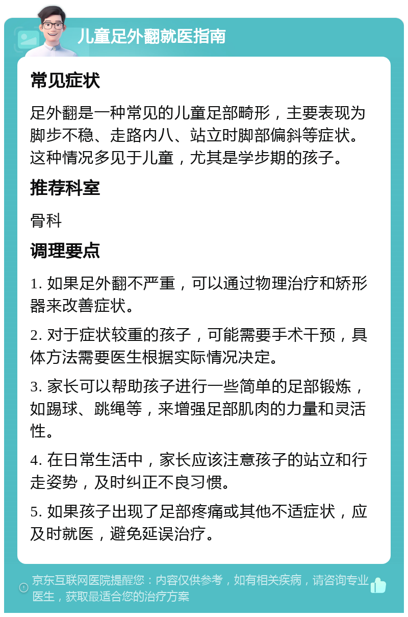 儿童足外翻就医指南 常见症状 足外翻是一种常见的儿童足部畸形，主要表现为脚步不稳、走路内八、站立时脚部偏斜等症状。这种情况多见于儿童，尤其是学步期的孩子。 推荐科室 骨科 调理要点 1. 如果足外翻不严重，可以通过物理治疗和矫形器来改善症状。 2. 对于症状较重的孩子，可能需要手术干预，具体方法需要医生根据实际情况决定。 3. 家长可以帮助孩子进行一些简单的足部锻炼，如踢球、跳绳等，来增强足部肌肉的力量和灵活性。 4. 在日常生活中，家长应该注意孩子的站立和行走姿势，及时纠正不良习惯。 5. 如果孩子出现了足部疼痛或其他不适症状，应及时就医，避免延误治疗。