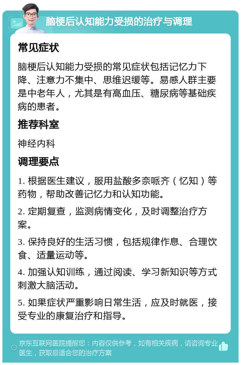 脑梗后认知能力受损的治疗与调理 常见症状 脑梗后认知能力受损的常见症状包括记忆力下降、注意力不集中、思维迟缓等。易感人群主要是中老年人，尤其是有高血压、糖尿病等基础疾病的患者。 推荐科室 神经内科 调理要点 1. 根据医生建议，服用盐酸多奈哌齐（忆知）等药物，帮助改善记忆力和认知功能。 2. 定期复查，监测病情变化，及时调整治疗方案。 3. 保持良好的生活习惯，包括规律作息、合理饮食、适量运动等。 4. 加强认知训练，通过阅读、学习新知识等方式刺激大脑活动。 5. 如果症状严重影响日常生活，应及时就医，接受专业的康复治疗和指导。