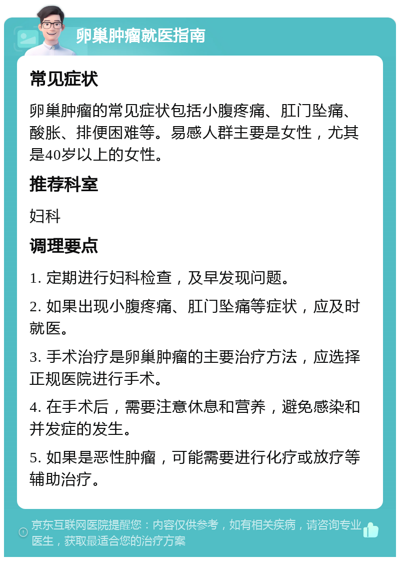 卵巢肿瘤就医指南 常见症状 卵巢肿瘤的常见症状包括小腹疼痛、肛门坠痛、酸胀、排便困难等。易感人群主要是女性，尤其是40岁以上的女性。 推荐科室 妇科 调理要点 1. 定期进行妇科检查，及早发现问题。 2. 如果出现小腹疼痛、肛门坠痛等症状，应及时就医。 3. 手术治疗是卵巢肿瘤的主要治疗方法，应选择正规医院进行手术。 4. 在手术后，需要注意休息和营养，避免感染和并发症的发生。 5. 如果是恶性肿瘤，可能需要进行化疗或放疗等辅助治疗。