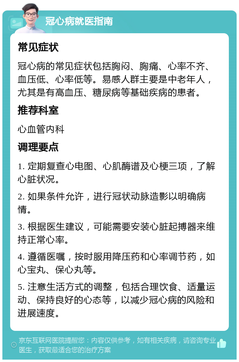 冠心病就医指南 常见症状 冠心病的常见症状包括胸闷、胸痛、心率不齐、血压低、心率低等。易感人群主要是中老年人，尤其是有高血压、糖尿病等基础疾病的患者。 推荐科室 心血管内科 调理要点 1. 定期复查心电图、心肌酶谱及心梗三项，了解心脏状况。 2. 如果条件允许，进行冠状动脉造影以明确病情。 3. 根据医生建议，可能需要安装心脏起搏器来维持正常心率。 4. 遵循医嘱，按时服用降压药和心率调节药，如心宝丸、保心丸等。 5. 注意生活方式的调整，包括合理饮食、适量运动、保持良好的心态等，以减少冠心病的风险和进展速度。