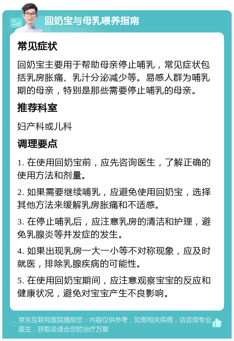 回奶宝与母乳喂养指南 常见症状 回奶宝主要用于帮助母亲停止哺乳，常见症状包括乳房胀痛、乳汁分泌减少等。易感人群为哺乳期的母亲，特别是那些需要停止哺乳的母亲。 推荐科室 妇产科或儿科 调理要点 1. 在使用回奶宝前，应先咨询医生，了解正确的使用方法和剂量。 2. 如果需要继续哺乳，应避免使用回奶宝，选择其他方法来缓解乳房胀痛和不适感。 3. 在停止哺乳后，应注意乳房的清洁和护理，避免乳腺炎等并发症的发生。 4. 如果出现乳房一大一小等不对称现象，应及时就医，排除乳腺疾病的可能性。 5. 在使用回奶宝期间，应注意观察宝宝的反应和健康状况，避免对宝宝产生不良影响。