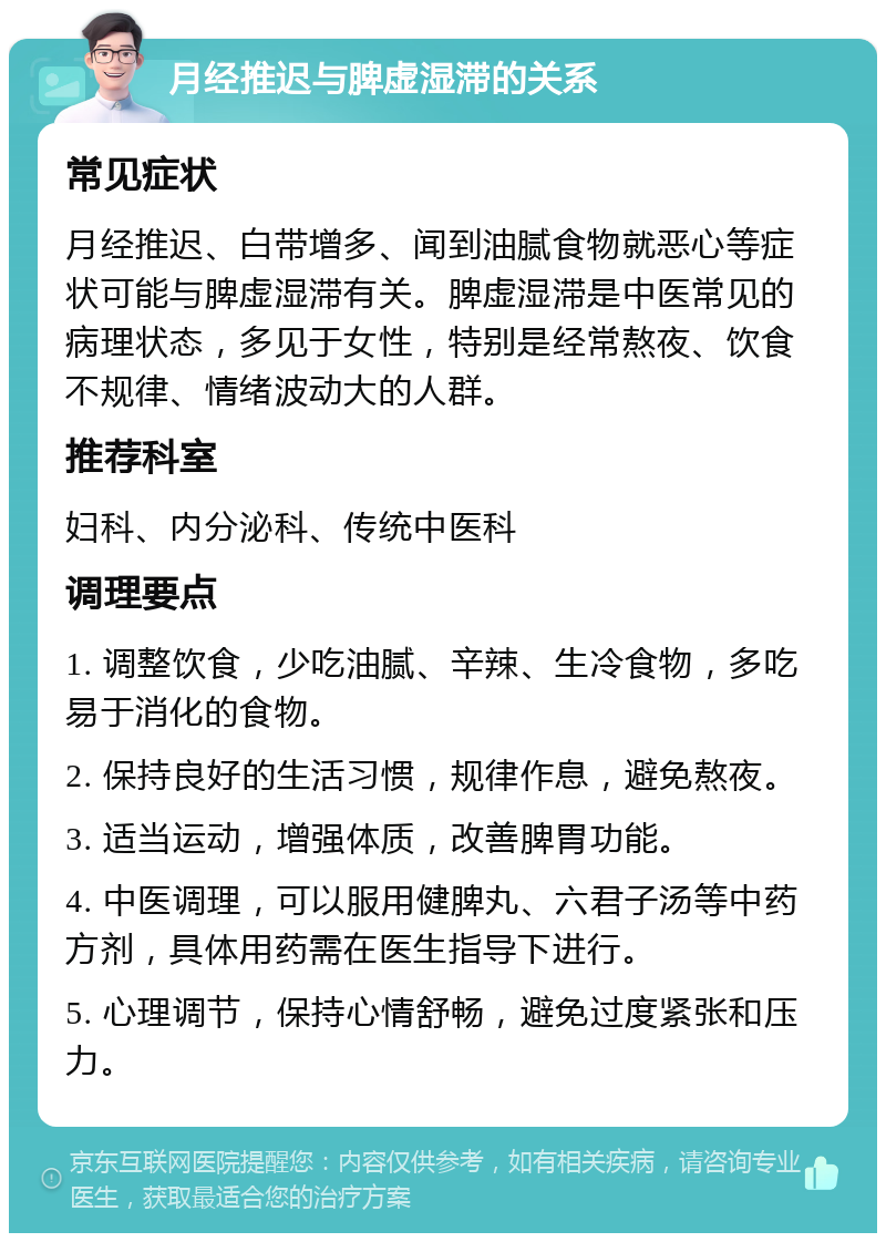 月经推迟与脾虚湿滞的关系 常见症状 月经推迟、白带增多、闻到油腻食物就恶心等症状可能与脾虚湿滞有关。脾虚湿滞是中医常见的病理状态，多见于女性，特别是经常熬夜、饮食不规律、情绪波动大的人群。 推荐科室 妇科、内分泌科、传统中医科 调理要点 1. 调整饮食，少吃油腻、辛辣、生冷食物，多吃易于消化的食物。 2. 保持良好的生活习惯，规律作息，避免熬夜。 3. 适当运动，增强体质，改善脾胃功能。 4. 中医调理，可以服用健脾丸、六君子汤等中药方剂，具体用药需在医生指导下进行。 5. 心理调节，保持心情舒畅，避免过度紧张和压力。