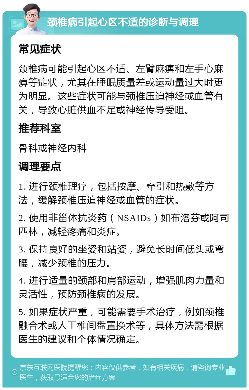 颈椎病引起心区不适的诊断与调理 常见症状 颈椎病可能引起心区不适、左臂麻痹和左手心麻痹等症状，尤其在睡眠质量差或运动量过大时更为明显。这些症状可能与颈椎压迫神经或血管有关，导致心脏供血不足或神经传导受阻。 推荐科室 骨科或神经内科 调理要点 1. 进行颈椎理疗，包括按摩、牵引和热敷等方法，缓解颈椎压迫神经或血管的症状。 2. 使用非甾体抗炎药（NSAIDs）如布洛芬或阿司匹林，减轻疼痛和炎症。 3. 保持良好的坐姿和站姿，避免长时间低头或弯腰，减少颈椎的压力。 4. 进行适量的颈部和肩部运动，增强肌肉力量和灵活性，预防颈椎病的发展。 5. 如果症状严重，可能需要手术治疗，例如颈椎融合术或人工椎间盘置换术等，具体方法需根据医生的建议和个体情况确定。