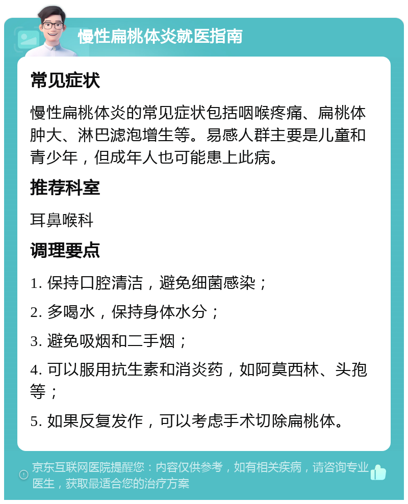 慢性扁桃体炎就医指南 常见症状 慢性扁桃体炎的常见症状包括咽喉疼痛、扁桃体肿大、淋巴滤泡增生等。易感人群主要是儿童和青少年，但成年人也可能患上此病。 推荐科室 耳鼻喉科 调理要点 1. 保持口腔清洁，避免细菌感染； 2. 多喝水，保持身体水分； 3. 避免吸烟和二手烟； 4. 可以服用抗生素和消炎药，如阿莫西林、头孢等； 5. 如果反复发作，可以考虑手术切除扁桃体。