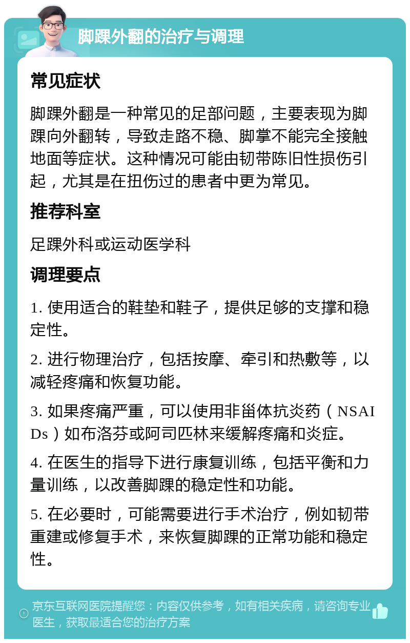 脚踝外翻的治疗与调理 常见症状 脚踝外翻是一种常见的足部问题，主要表现为脚踝向外翻转，导致走路不稳、脚掌不能完全接触地面等症状。这种情况可能由韧带陈旧性损伤引起，尤其是在扭伤过的患者中更为常见。 推荐科室 足踝外科或运动医学科 调理要点 1. 使用适合的鞋垫和鞋子，提供足够的支撑和稳定性。 2. 进行物理治疗，包括按摩、牵引和热敷等，以减轻疼痛和恢复功能。 3. 如果疼痛严重，可以使用非甾体抗炎药（NSAIDs）如布洛芬或阿司匹林来缓解疼痛和炎症。 4. 在医生的指导下进行康复训练，包括平衡和力量训练，以改善脚踝的稳定性和功能。 5. 在必要时，可能需要进行手术治疗，例如韧带重建或修复手术，来恢复脚踝的正常功能和稳定性。