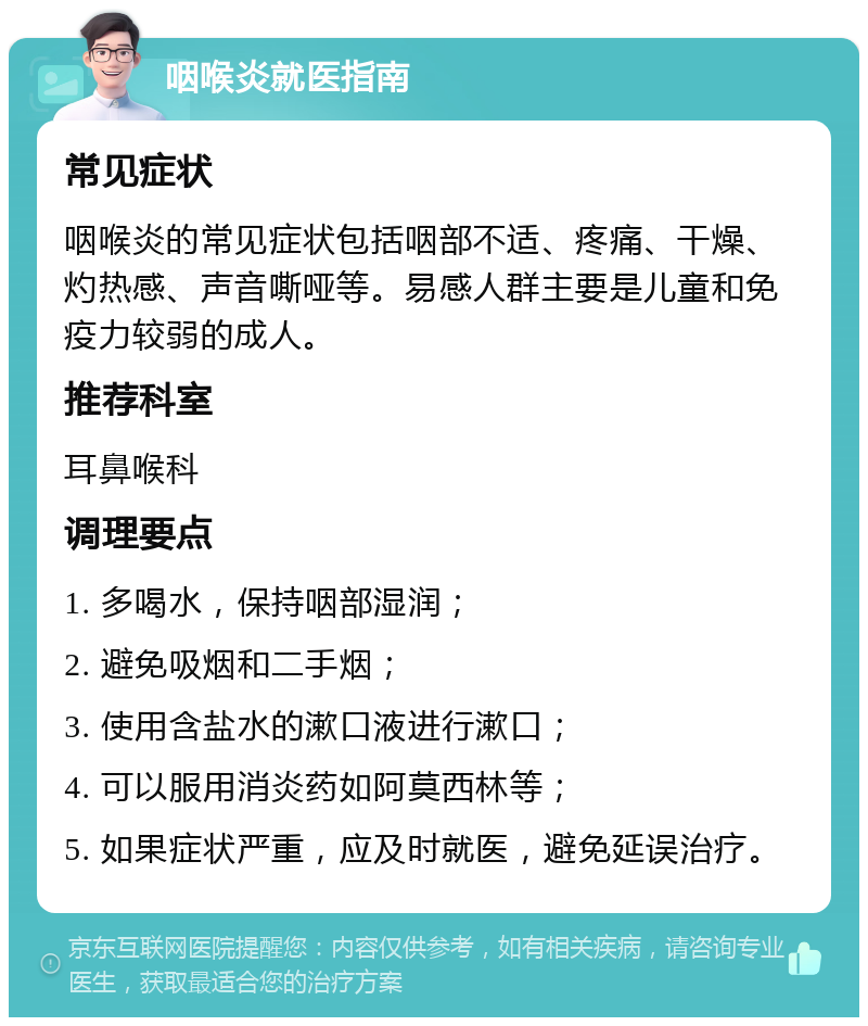 咽喉炎就医指南 常见症状 咽喉炎的常见症状包括咽部不适、疼痛、干燥、灼热感、声音嘶哑等。易感人群主要是儿童和免疫力较弱的成人。 推荐科室 耳鼻喉科 调理要点 1. 多喝水，保持咽部湿润； 2. 避免吸烟和二手烟； 3. 使用含盐水的漱口液进行漱口； 4. 可以服用消炎药如阿莫西林等； 5. 如果症状严重，应及时就医，避免延误治疗。