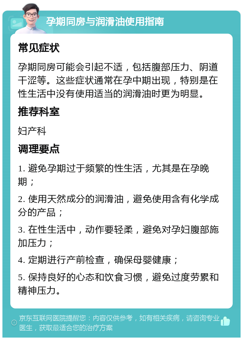 孕期同房与润滑油使用指南 常见症状 孕期同房可能会引起不适，包括腹部压力、阴道干涩等。这些症状通常在孕中期出现，特别是在性生活中没有使用适当的润滑油时更为明显。 推荐科室 妇产科 调理要点 1. 避免孕期过于频繁的性生活，尤其是在孕晚期； 2. 使用天然成分的润滑油，避免使用含有化学成分的产品； 3. 在性生活中，动作要轻柔，避免对孕妇腹部施加压力； 4. 定期进行产前检查，确保母婴健康； 5. 保持良好的心态和饮食习惯，避免过度劳累和精神压力。