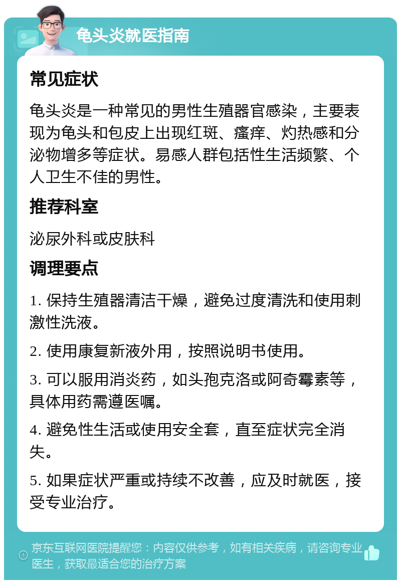 龟头炎就医指南 常见症状 龟头炎是一种常见的男性生殖器官感染，主要表现为龟头和包皮上出现红斑、瘙痒、灼热感和分泌物增多等症状。易感人群包括性生活频繁、个人卫生不佳的男性。 推荐科室 泌尿外科或皮肤科 调理要点 1. 保持生殖器清洁干燥，避免过度清洗和使用刺激性洗液。 2. 使用康复新液外用，按照说明书使用。 3. 可以服用消炎药，如头孢克洛或阿奇霉素等，具体用药需遵医嘱。 4. 避免性生活或使用安全套，直至症状完全消失。 5. 如果症状严重或持续不改善，应及时就医，接受专业治疗。