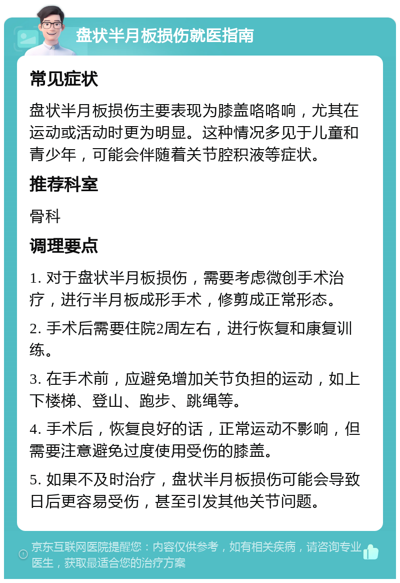 盘状半月板损伤就医指南 常见症状 盘状半月板损伤主要表现为膝盖咯咯响，尤其在运动或活动时更为明显。这种情况多见于儿童和青少年，可能会伴随着关节腔积液等症状。 推荐科室 骨科 调理要点 1. 对于盘状半月板损伤，需要考虑微创手术治疗，进行半月板成形手术，修剪成正常形态。 2. 手术后需要住院2周左右，进行恢复和康复训练。 3. 在手术前，应避免增加关节负担的运动，如上下楼梯、登山、跑步、跳绳等。 4. 手术后，恢复良好的话，正常运动不影响，但需要注意避免过度使用受伤的膝盖。 5. 如果不及时治疗，盘状半月板损伤可能会导致日后更容易受伤，甚至引发其他关节问题。