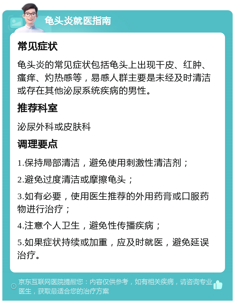 龟头炎就医指南 常见症状 龟头炎的常见症状包括龟头上出现干皮、红肿、瘙痒、灼热感等，易感人群主要是未经及时清洁或存在其他泌尿系统疾病的男性。 推荐科室 泌尿外科或皮肤科 调理要点 1.保持局部清洁，避免使用刺激性清洁剂； 2.避免过度清洁或摩擦龟头； 3.如有必要，使用医生推荐的外用药膏或口服药物进行治疗； 4.注意个人卫生，避免性传播疾病； 5.如果症状持续或加重，应及时就医，避免延误治疗。