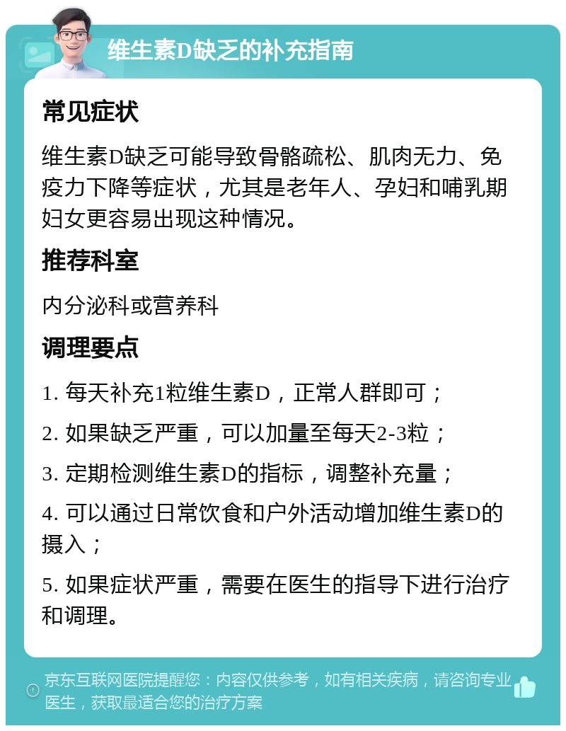 维生素D缺乏的补充指南 常见症状 维生素D缺乏可能导致骨骼疏松、肌肉无力、免疫力下降等症状，尤其是老年人、孕妇和哺乳期妇女更容易出现这种情况。 推荐科室 内分泌科或营养科 调理要点 1. 每天补充1粒维生素D，正常人群即可； 2. 如果缺乏严重，可以加量至每天2-3粒； 3. 定期检测维生素D的指标，调整补充量； 4. 可以通过日常饮食和户外活动增加维生素D的摄入； 5. 如果症状严重，需要在医生的指导下进行治疗和调理。