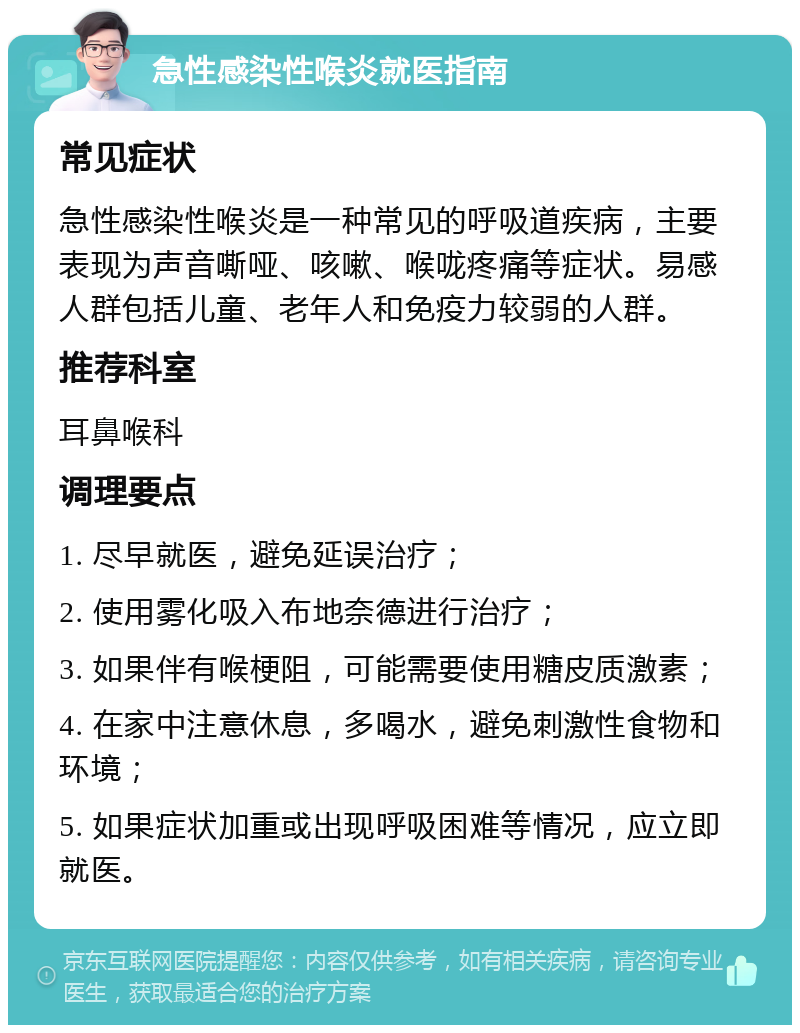 急性感染性喉炎就医指南 常见症状 急性感染性喉炎是一种常见的呼吸道疾病，主要表现为声音嘶哑、咳嗽、喉咙疼痛等症状。易感人群包括儿童、老年人和免疫力较弱的人群。 推荐科室 耳鼻喉科 调理要点 1. 尽早就医，避免延误治疗； 2. 使用雾化吸入布地奈德进行治疗； 3. 如果伴有喉梗阻，可能需要使用糖皮质激素； 4. 在家中注意休息，多喝水，避免刺激性食物和环境； 5. 如果症状加重或出现呼吸困难等情况，应立即就医。