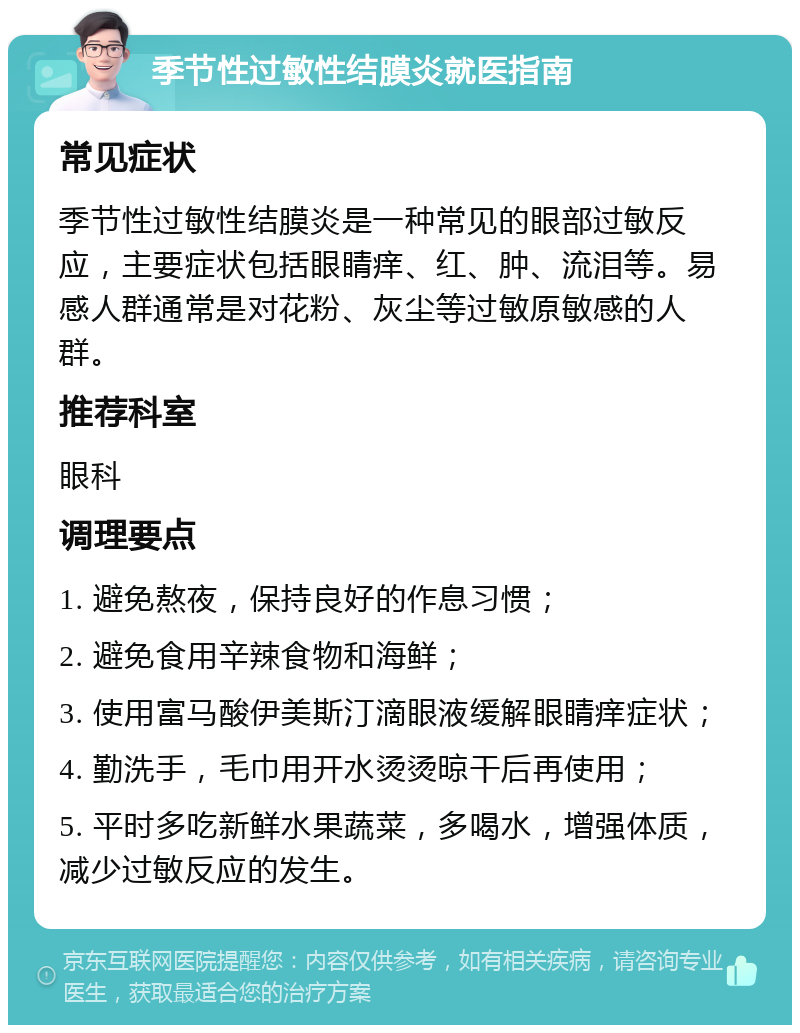 季节性过敏性结膜炎就医指南 常见症状 季节性过敏性结膜炎是一种常见的眼部过敏反应，主要症状包括眼睛痒、红、肿、流泪等。易感人群通常是对花粉、灰尘等过敏原敏感的人群。 推荐科室 眼科 调理要点 1. 避免熬夜，保持良好的作息习惯； 2. 避免食用辛辣食物和海鲜； 3. 使用富马酸伊美斯汀滴眼液缓解眼睛痒症状； 4. 勤洗手，毛巾用开水烫烫晾干后再使用； 5. 平时多吃新鲜水果蔬菜，多喝水，增强体质，减少过敏反应的发生。