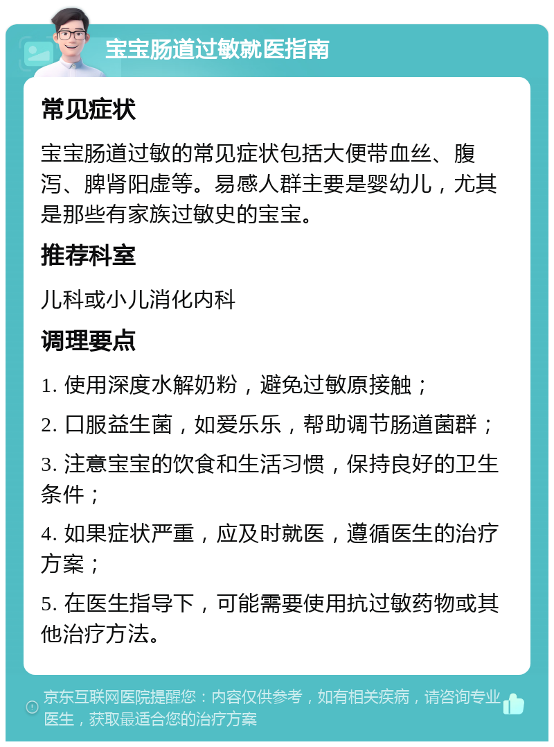 宝宝肠道过敏就医指南 常见症状 宝宝肠道过敏的常见症状包括大便带血丝、腹泻、脾肾阳虚等。易感人群主要是婴幼儿，尤其是那些有家族过敏史的宝宝。 推荐科室 儿科或小儿消化内科 调理要点 1. 使用深度水解奶粉，避免过敏原接触； 2. 口服益生菌，如爱乐乐，帮助调节肠道菌群； 3. 注意宝宝的饮食和生活习惯，保持良好的卫生条件； 4. 如果症状严重，应及时就医，遵循医生的治疗方案； 5. 在医生指导下，可能需要使用抗过敏药物或其他治疗方法。