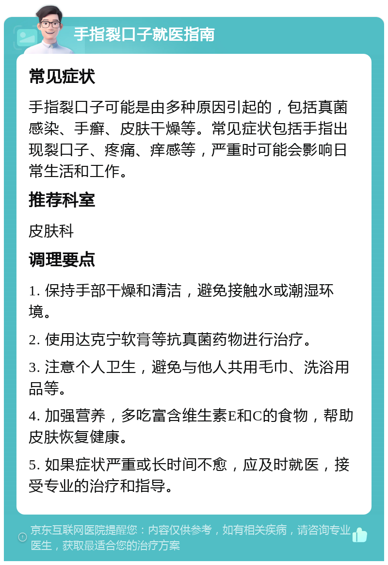 手指裂口子就医指南 常见症状 手指裂口子可能是由多种原因引起的，包括真菌感染、手癣、皮肤干燥等。常见症状包括手指出现裂口子、疼痛、痒感等，严重时可能会影响日常生活和工作。 推荐科室 皮肤科 调理要点 1. 保持手部干燥和清洁，避免接触水或潮湿环境。 2. 使用达克宁软膏等抗真菌药物进行治疗。 3. 注意个人卫生，避免与他人共用毛巾、洗浴用品等。 4. 加强营养，多吃富含维生素E和C的食物，帮助皮肤恢复健康。 5. 如果症状严重或长时间不愈，应及时就医，接受专业的治疗和指导。