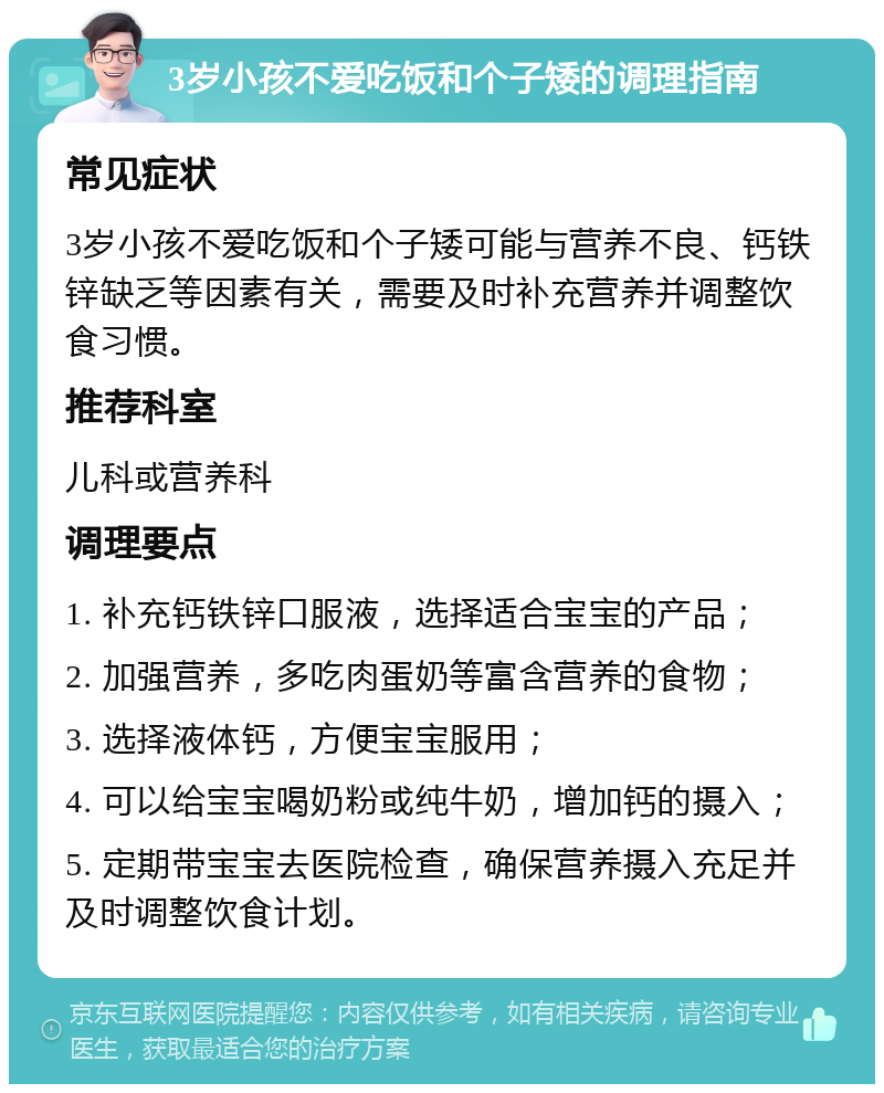 3岁小孩不爱吃饭和个子矮的调理指南 常见症状 3岁小孩不爱吃饭和个子矮可能与营养不良、钙铁锌缺乏等因素有关，需要及时补充营养并调整饮食习惯。 推荐科室 儿科或营养科 调理要点 1. 补充钙铁锌口服液，选择适合宝宝的产品； 2. 加强营养，多吃肉蛋奶等富含营养的食物； 3. 选择液体钙，方便宝宝服用； 4. 可以给宝宝喝奶粉或纯牛奶，增加钙的摄入； 5. 定期带宝宝去医院检查，确保营养摄入充足并及时调整饮食计划。