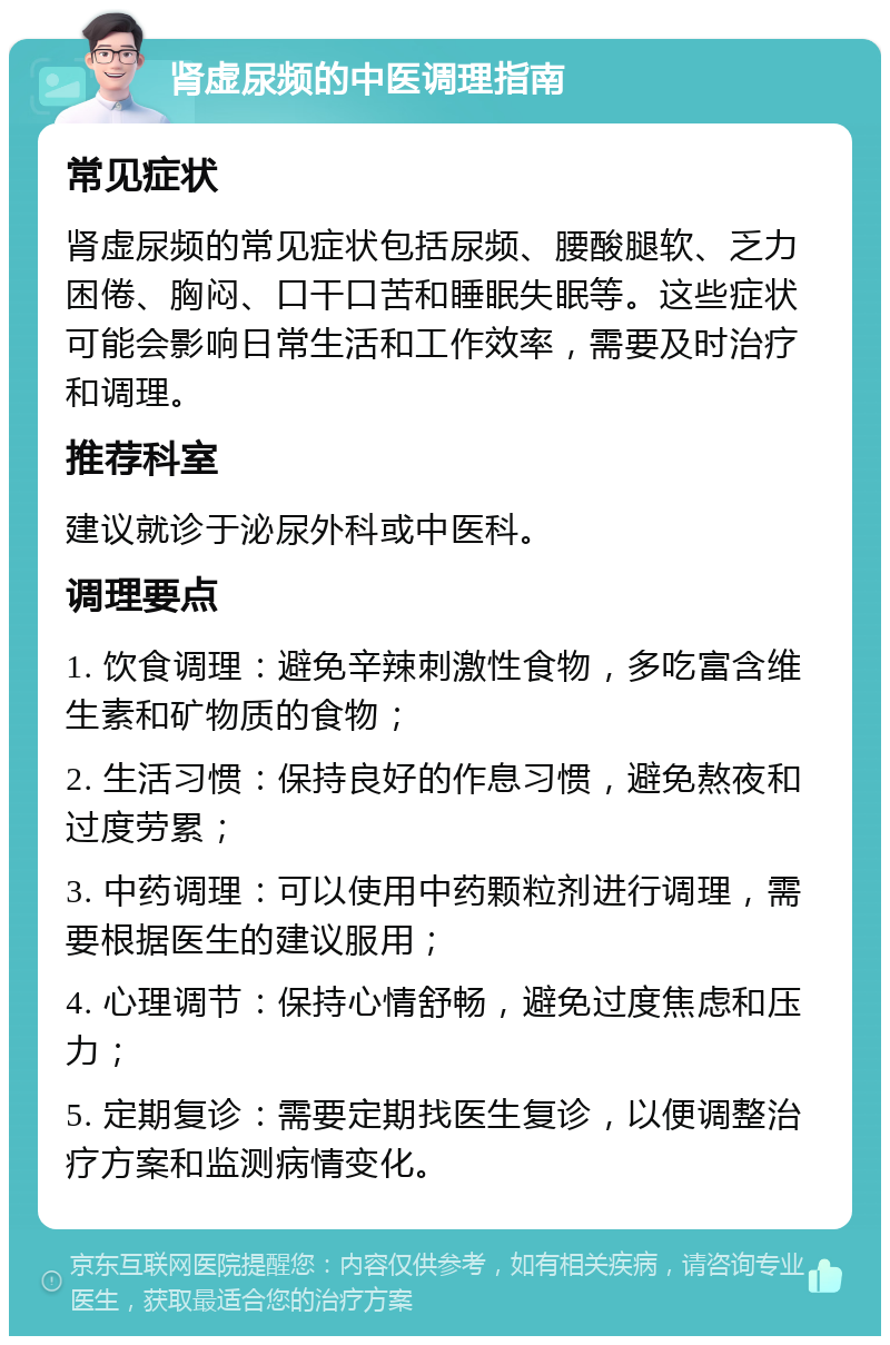 肾虚尿频的中医调理指南 常见症状 肾虚尿频的常见症状包括尿频、腰酸腿软、乏力困倦、胸闷、口干口苦和睡眠失眠等。这些症状可能会影响日常生活和工作效率，需要及时治疗和调理。 推荐科室 建议就诊于泌尿外科或中医科。 调理要点 1. 饮食调理：避免辛辣刺激性食物，多吃富含维生素和矿物质的食物； 2. 生活习惯：保持良好的作息习惯，避免熬夜和过度劳累； 3. 中药调理：可以使用中药颗粒剂进行调理，需要根据医生的建议服用； 4. 心理调节：保持心情舒畅，避免过度焦虑和压力； 5. 定期复诊：需要定期找医生复诊，以便调整治疗方案和监测病情变化。