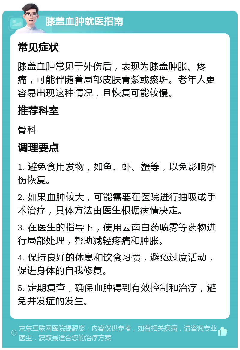 膝盖血肿就医指南 常见症状 膝盖血肿常见于外伤后，表现为膝盖肿胀、疼痛，可能伴随着局部皮肤青紫或瘀斑。老年人更容易出现这种情况，且恢复可能较慢。 推荐科室 骨科 调理要点 1. 避免食用发物，如鱼、虾、蟹等，以免影响外伤恢复。 2. 如果血肿较大，可能需要在医院进行抽吸或手术治疗，具体方法由医生根据病情决定。 3. 在医生的指导下，使用云南白药喷雾等药物进行局部处理，帮助减轻疼痛和肿胀。 4. 保持良好的休息和饮食习惯，避免过度活动，促进身体的自我修复。 5. 定期复查，确保血肿得到有效控制和治疗，避免并发症的发生。