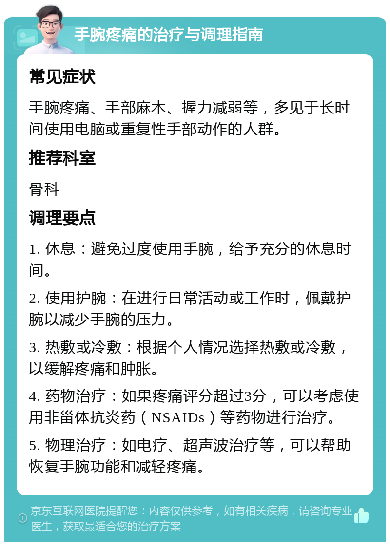 手腕疼痛的治疗与调理指南 常见症状 手腕疼痛、手部麻木、握力减弱等，多见于长时间使用电脑或重复性手部动作的人群。 推荐科室 骨科 调理要点 1. 休息：避免过度使用手腕，给予充分的休息时间。 2. 使用护腕：在进行日常活动或工作时，佩戴护腕以减少手腕的压力。 3. 热敷或冷敷：根据个人情况选择热敷或冷敷，以缓解疼痛和肿胀。 4. 药物治疗：如果疼痛评分超过3分，可以考虑使用非甾体抗炎药（NSAIDs）等药物进行治疗。 5. 物理治疗：如电疗、超声波治疗等，可以帮助恢复手腕功能和减轻疼痛。