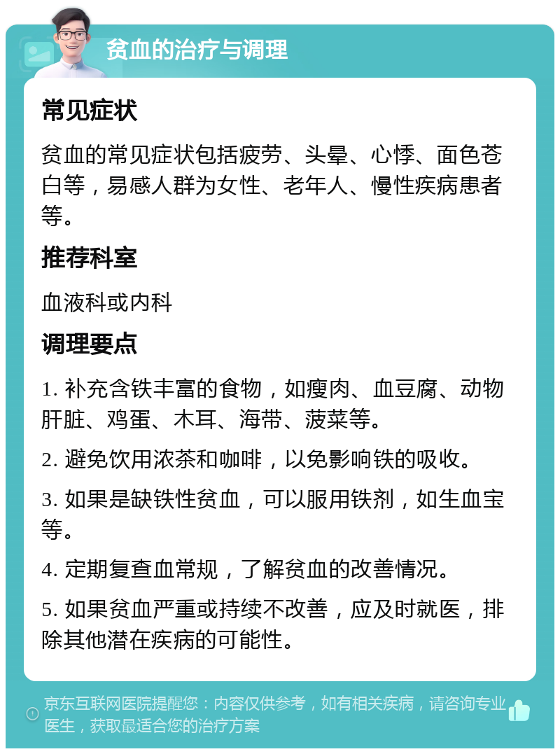 贫血的治疗与调理 常见症状 贫血的常见症状包括疲劳、头晕、心悸、面色苍白等，易感人群为女性、老年人、慢性疾病患者等。 推荐科室 血液科或内科 调理要点 1. 补充含铁丰富的食物，如瘦肉、血豆腐、动物肝脏、鸡蛋、木耳、海带、菠菜等。 2. 避免饮用浓茶和咖啡，以免影响铁的吸收。 3. 如果是缺铁性贫血，可以服用铁剂，如生血宝等。 4. 定期复查血常规，了解贫血的改善情况。 5. 如果贫血严重或持续不改善，应及时就医，排除其他潜在疾病的可能性。