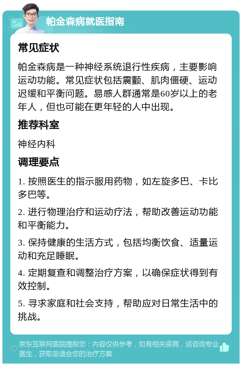 帕金森病就医指南 常见症状 帕金森病是一种神经系统退行性疾病，主要影响运动功能。常见症状包括震颤、肌肉僵硬、运动迟缓和平衡问题。易感人群通常是60岁以上的老年人，但也可能在更年轻的人中出现。 推荐科室 神经内科 调理要点 1. 按照医生的指示服用药物，如左旋多巴、卡比多巴等。 2. 进行物理治疗和运动疗法，帮助改善运动功能和平衡能力。 3. 保持健康的生活方式，包括均衡饮食、适量运动和充足睡眠。 4. 定期复查和调整治疗方案，以确保症状得到有效控制。 5. 寻求家庭和社会支持，帮助应对日常生活中的挑战。