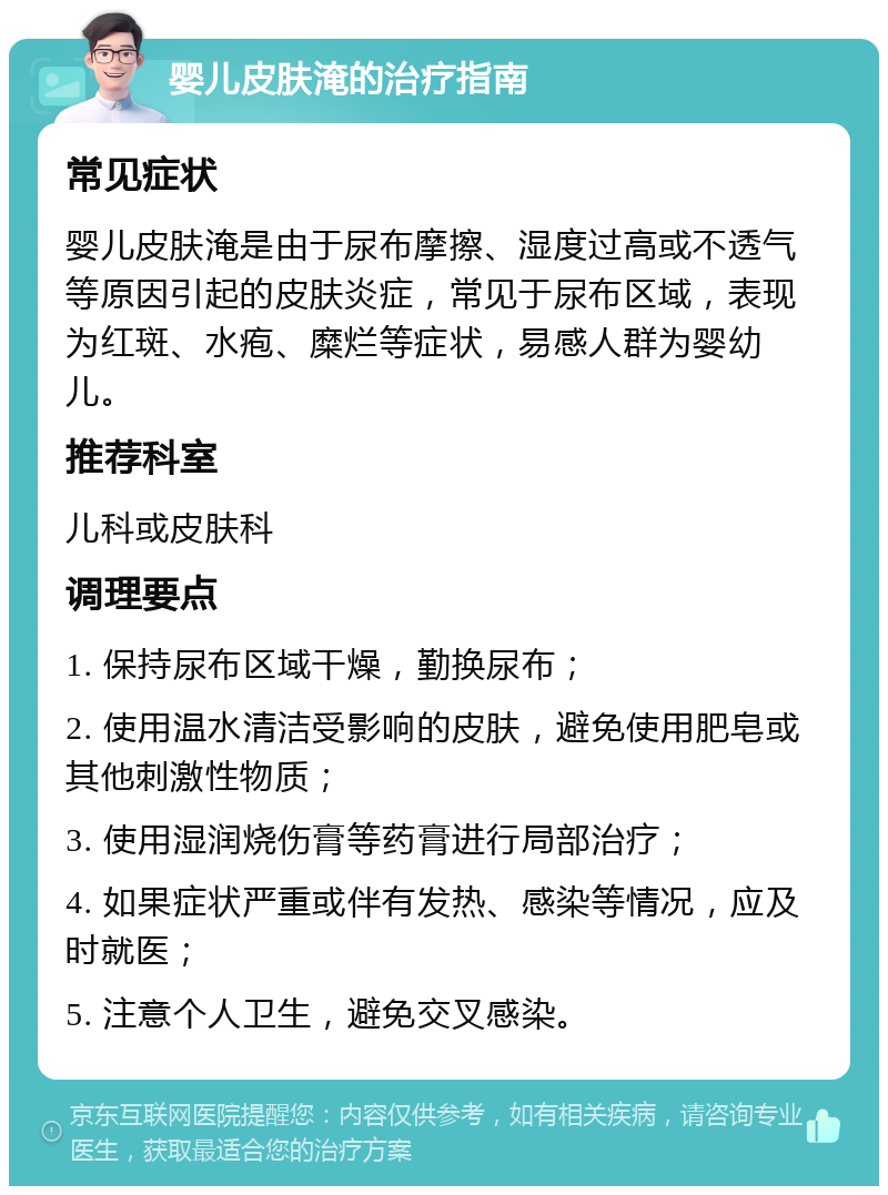 婴儿皮肤淹的治疗指南 常见症状 婴儿皮肤淹是由于尿布摩擦、湿度过高或不透气等原因引起的皮肤炎症，常见于尿布区域，表现为红斑、水疱、糜烂等症状，易感人群为婴幼儿。 推荐科室 儿科或皮肤科 调理要点 1. 保持尿布区域干燥，勤换尿布； 2. 使用温水清洁受影响的皮肤，避免使用肥皂或其他刺激性物质； 3. 使用湿润烧伤膏等药膏进行局部治疗； 4. 如果症状严重或伴有发热、感染等情况，应及时就医； 5. 注意个人卫生，避免交叉感染。