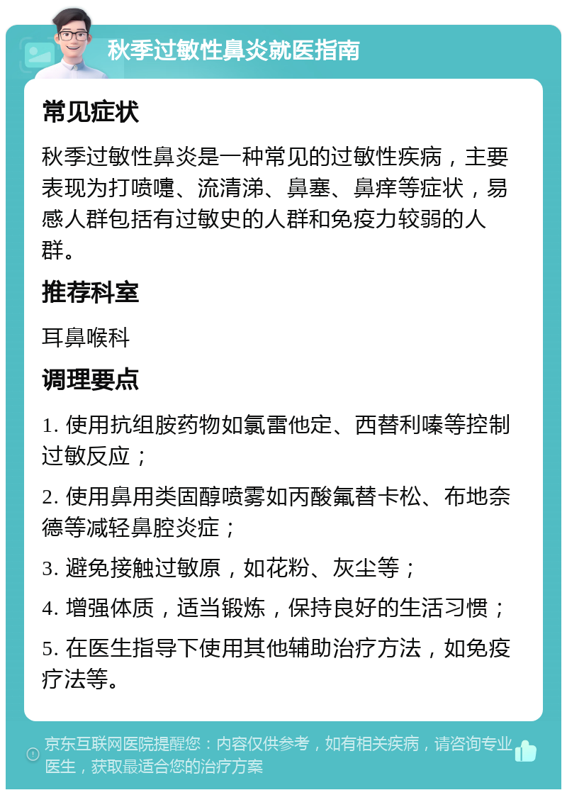 秋季过敏性鼻炎就医指南 常见症状 秋季过敏性鼻炎是一种常见的过敏性疾病，主要表现为打喷嚏、流清涕、鼻塞、鼻痒等症状，易感人群包括有过敏史的人群和免疫力较弱的人群。 推荐科室 耳鼻喉科 调理要点 1. 使用抗组胺药物如氯雷他定、西替利嗪等控制过敏反应； 2. 使用鼻用类固醇喷雾如丙酸氟替卡松、布地奈德等减轻鼻腔炎症； 3. 避免接触过敏原，如花粉、灰尘等； 4. 增强体质，适当锻炼，保持良好的生活习惯； 5. 在医生指导下使用其他辅助治疗方法，如免疫疗法等。