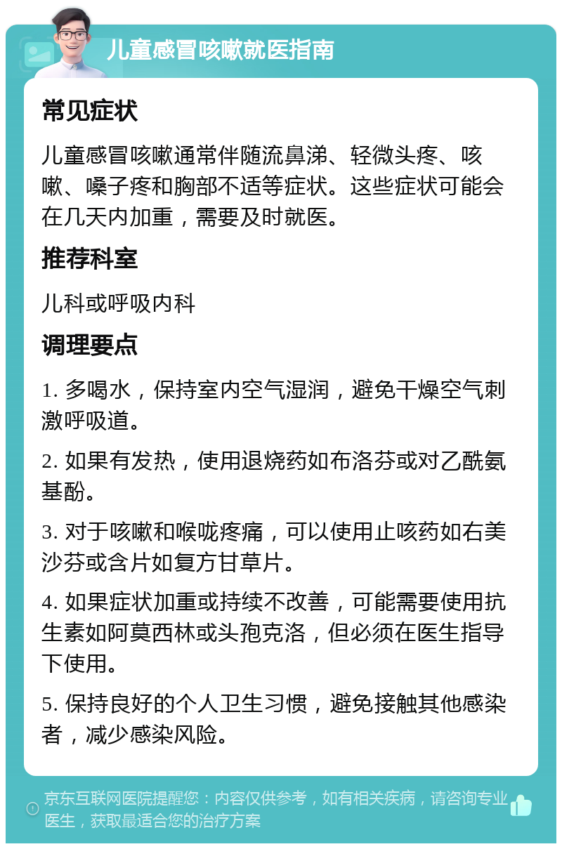 儿童感冒咳嗽就医指南 常见症状 儿童感冒咳嗽通常伴随流鼻涕、轻微头疼、咳嗽、嗓子疼和胸部不适等症状。这些症状可能会在几天内加重，需要及时就医。 推荐科室 儿科或呼吸内科 调理要点 1. 多喝水，保持室内空气湿润，避免干燥空气刺激呼吸道。 2. 如果有发热，使用退烧药如布洛芬或对乙酰氨基酚。 3. 对于咳嗽和喉咙疼痛，可以使用止咳药如右美沙芬或含片如复方甘草片。 4. 如果症状加重或持续不改善，可能需要使用抗生素如阿莫西林或头孢克洛，但必须在医生指导下使用。 5. 保持良好的个人卫生习惯，避免接触其他感染者，减少感染风险。