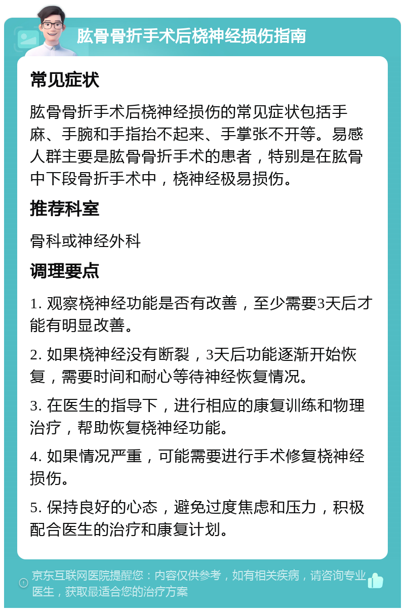 肱骨骨折手术后桡神经损伤指南 常见症状 肱骨骨折手术后桡神经损伤的常见症状包括手麻、手腕和手指抬不起来、手掌张不开等。易感人群主要是肱骨骨折手术的患者，特别是在肱骨中下段骨折手术中，桡神经极易损伤。 推荐科室 骨科或神经外科 调理要点 1. 观察桡神经功能是否有改善，至少需要3天后才能有明显改善。 2. 如果桡神经没有断裂，3天后功能逐渐开始恢复，需要时间和耐心等待神经恢复情况。 3. 在医生的指导下，进行相应的康复训练和物理治疗，帮助恢复桡神经功能。 4. 如果情况严重，可能需要进行手术修复桡神经损伤。 5. 保持良好的心态，避免过度焦虑和压力，积极配合医生的治疗和康复计划。