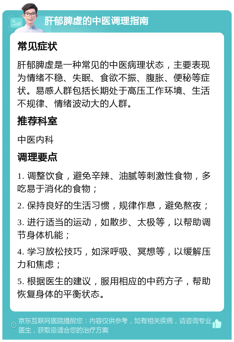 肝郁脾虚的中医调理指南 常见症状 肝郁脾虚是一种常见的中医病理状态，主要表现为情绪不稳、失眠、食欲不振、腹胀、便秘等症状。易感人群包括长期处于高压工作环境、生活不规律、情绪波动大的人群。 推荐科室 中医内科 调理要点 1. 调整饮食，避免辛辣、油腻等刺激性食物，多吃易于消化的食物； 2. 保持良好的生活习惯，规律作息，避免熬夜； 3. 进行适当的运动，如散步、太极等，以帮助调节身体机能； 4. 学习放松技巧，如深呼吸、冥想等，以缓解压力和焦虑； 5. 根据医生的建议，服用相应的中药方子，帮助恢复身体的平衡状态。