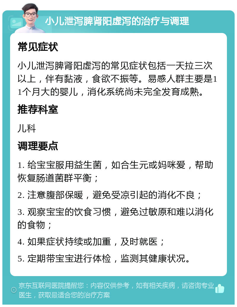 小儿泄泻脾肾阳虚泻的治疗与调理 常见症状 小儿泄泻脾肾阳虚泻的常见症状包括一天拉三次以上，伴有黏液，食欲不振等。易感人群主要是11个月大的婴儿，消化系统尚未完全发育成熟。 推荐科室 儿科 调理要点 1. 给宝宝服用益生菌，如合生元或妈咪爱，帮助恢复肠道菌群平衡； 2. 注意腹部保暖，避免受凉引起的消化不良； 3. 观察宝宝的饮食习惯，避免过敏原和难以消化的食物； 4. 如果症状持续或加重，及时就医； 5. 定期带宝宝进行体检，监测其健康状况。