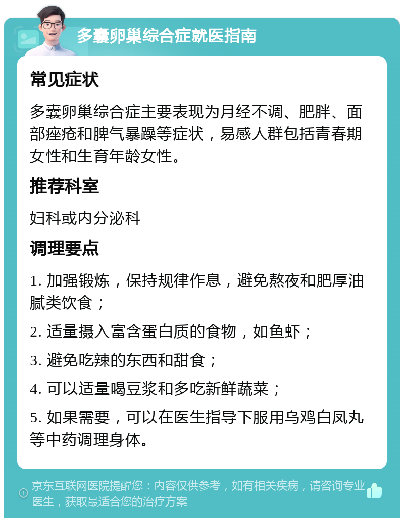 多囊卵巢综合症就医指南 常见症状 多囊卵巢综合症主要表现为月经不调、肥胖、面部痤疮和脾气暴躁等症状，易感人群包括青春期女性和生育年龄女性。 推荐科室 妇科或内分泌科 调理要点 1. 加强锻炼，保持规律作息，避免熬夜和肥厚油腻类饮食； 2. 适量摄入富含蛋白质的食物，如鱼虾； 3. 避免吃辣的东西和甜食； 4. 可以适量喝豆浆和多吃新鲜蔬菜； 5. 如果需要，可以在医生指导下服用乌鸡白凤丸等中药调理身体。