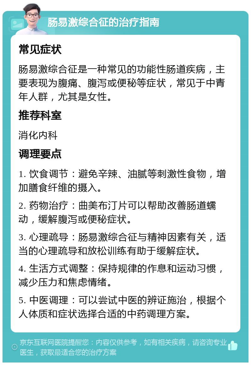 肠易激综合征的治疗指南 常见症状 肠易激综合征是一种常见的功能性肠道疾病，主要表现为腹痛、腹泻或便秘等症状，常见于中青年人群，尤其是女性。 推荐科室 消化内科 调理要点 1. 饮食调节：避免辛辣、油腻等刺激性食物，增加膳食纤维的摄入。 2. 药物治疗：曲美布汀片可以帮助改善肠道蠕动，缓解腹泻或便秘症状。 3. 心理疏导：肠易激综合征与精神因素有关，适当的心理疏导和放松训练有助于缓解症状。 4. 生活方式调整：保持规律的作息和运动习惯，减少压力和焦虑情绪。 5. 中医调理：可以尝试中医的辨证施治，根据个人体质和症状选择合适的中药调理方案。